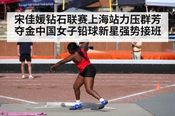宋佳媛钻石联赛上海站力压群芳夺金中国女子铅球新星强势接班