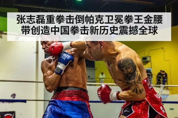 张志磊重拳击倒帕克卫冕拳王金腰带创造中国拳击新历史震撼全球
