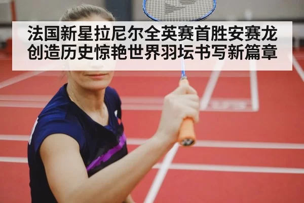 法国新星拉尼尔全英赛首胜安赛龙创造历史惊艳世界羽坛书写新篇章