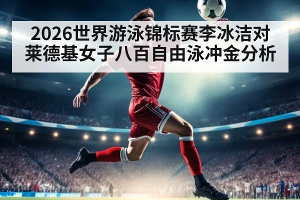 2026世界游泳锦标赛李冰洁对莱德基女子八百自由泳冲金分析